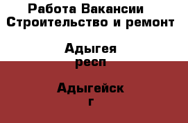 Работа Вакансии - Строительство и ремонт. Адыгея респ.,Адыгейск г.